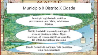 Município X Distrito X Cidade
Município engloba todo território
pertencente a uma cidade, incluindo os
distritos.
Distrito é a divisão interna do município. O
primeiro distrito é a cidade. Alguns
municípios só tem um distrito, casos de Rio
das Ostras, Carapebus e Quissamã.
Cidade é a sede do município. Todo município
tem o nome da cidade.
Marcelo Abreu Gomes
 