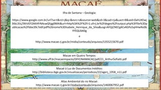 Ilha de Santana – Geologia:
https://www.google.com.br/url?sa=t&rct=j&q=&esrc=s&source=web&cd=3&cad=rja&uact=8&ved=0ahUKEwj
3tbL35LjTAhVEFZAKHfrNAcwQFgg0MAI&url=http%3A%2F%2Fr1.ufrrj.br%2Fdegeo%2Foutput.php%3Ffile%3Dp
ublicacao%2Fbbe39c7e6f.pdf%26nome%3DIsabele_Henrique_da_Silva&usg=AFQjCNECg4CvKGPo5qHHwNs0b
YYEQUbK0g
e
http://www.macae.rj.gov.br/midia/conteudo/arquivos/1355215670.pdf
Macae em Quatro Tempos:
http://www.uff.br/macaeimpacto/OFICINAMACAE/pdf/21_ArthurSofiatti.pdf
Macaé à Luz de Documentos Inéditos:
http://biblioteca.ibge.gov.br/visualizacao/periodicos/22/agerj_1958_n11.pdf
Atlas Ambiental do rio Macaé:
http://www.macae.rj.gov.br/midia/conteudo/arquivos/1460067952.pdfMarcelo Abreu Gomes
 