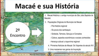 Macaé e sua Históriaia
2º
Encontro
2. Macaé Histórico: o antigo município de São João Baptista de
Macahé
3. Populações Originais do Município de Macaé
- Pré-História regional
- Os povos dos sambaquis
- Goitacás, Tamoios, Saruçus e Coroados
- Cultura, aspectos econômicos e sociais conhecidos
- Herança cultural: a toponímia regional
4. Primeiras Notícias de Macaé: Os Viajantes do século XVI
5. Uma macaense nas garras da Inquisição
Marcelo Abreu Gomes
 