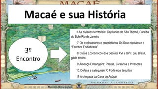 Macaé e sua Históriaia
3º
Encontro
6. As divisões territoriais: Capitanias de São Thomé, Paraíba
do Sul e Rio de Janeiro
7. Os exploradores e proprietários: Os Sete capitães e a
“Escritura Endiabrada”
8. Ciclos Econômicos dos Séculos XVI e XVII: pau Brasil,
gado bovino
9. Ameaça Estrangeira: Piratas, Corsários e Invasores
10. Defesa e catequese: O Forte e os Jesuítas
11. A chegada da Cana de Açúcar
Marcelo Abreu Gomes
 
