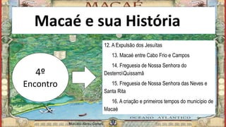 Macaé e sua Históriaia
4º
Encontro
12. A Expulsão dos Jesuítas
13. Macaé entre Cabo Frio e Campos
14. Freguesia de Nossa Senhora do
DesterroQuissamã
15. Freguesia de Nossa Senhora das Neves e
Santa Rita
16. A criação e primeiros tempos do município de
Macaé
Marcelo Abreu Gomes
 