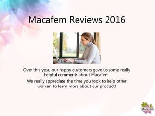 Macafem Reviews 2016
Over this year, our happy customers gave us some really
helpful comments about Macafem.
We really appreciate the time you took to help other
women to learn more about our product!
 