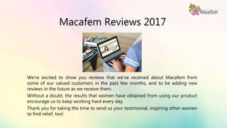 Macafem Reviews 2017
We’re excited to show you reviews that we’ve received about Macafem from
some of our valued customers in the past few months, and to be adding new
reviews in the future as we receive them.
Without a doubt, the results that women have obtained from using our product
encourage us to keep working hard every day.
Thank you for taking the time to send us your testimonial, inspiring other women
to find relief, too!
 