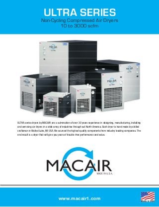 WAS 360
ULTRA SERIES
Non-Cycling Compressed Air Dryers
10 to 3000 scfm
www.macair1.com
1
ULTRA SERIES
Non-Cycling Compressed Air Dryers
10 to 3000 scfm
www.macair1.com
The ULTRA series dryers are a culmination of over 35
year experience in designing and manufacturing com-
pressed air dryers. The heavy duty industrial design is
compact, energy efficient and feature the proven pis-
ton and scroll refrigeration compressors, ADX alumi-
num block heat exchangers, over sized condensers all
housed in a sheet metal cabinet with a corrosion proof
powder coat finish. All ULTRA series dryers feature the
proprietary ADX, aluminum block heat exchanger that
will deliver clean dry air to your plants air system at
very low pressure drops which saves thousands of $$
in energy costs over the lifetime of the dryer. The built
in stainless steel mesh separator is 98% efficient and
assures low consistent dew points from 0 to 100%
rated flow conditions.
ULTRA series dryers by MACAIR are a culmination of over 30 years experience in designing, manufacturing, installing
and servicing air dryers in a wide array of industries through out North America. Each dryer is hand made by skilled
craftsman in Walled Lake, MI USA. We sourced the highest quality components from industry leading companies. The
end result is a dryer that will give you years of trouble-free performance and value.
 