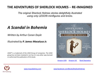 www.mxpublishing.com www.facebook.com/BooksSherlockHolmes
THE ADVENTURES OF SHERLOCK HOLMES ─ RE-IMAGINED
The original Sherlock Holmes stories delightfully illustrated
using only LEGO® minifigures and bricks.
A Scandal in Bohemia
Written by Arthur Conan Doyle
Illustrated by P. James Macaluso Jr.
LEGO® is a trademark of the LEGO Group of companies. The LEGO
group has not been involved in nor has it in any other way licensed
or authorised the publication of this book.
Amazon USA Amazon UK Book Depository
 