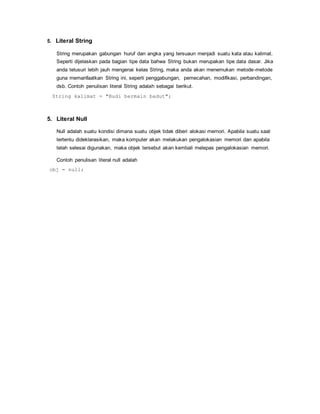 5. Literal String 
String merupakan gabungan huruf dan angka yang tersuaun menjadi suatu kata atau kalimat. 
Seperti dijelaskan pada bagian tipe data bahwa String bukan merupakan tipe data dasar. Jika 
anda telusuri lebih jauh mengenai kelas String, maka anda akan menemukan metode-metode 
guna memanfaatkan String ini, seperti penggabungan, pemecahan, modifikasi, perbandingan, 
dsb. Contoh penulisan literal String adalah sebagai berikut. 
String kalimat = "Budi bermain badut"; 
5. Literal Null 
Null adalah suatu kondisi dimana suatu objek tidak diberi alokasi memori. Apabila suatu saat 
tertentu dideklarasikan, maka komputer akan melakukan pengalokasian memori dan apabila 
telah selesai digunakan, maka objek tersebut akan kembali melepas pengalokasian memori. 
Contoh penulisan literal null adalah 
obj = null; 
