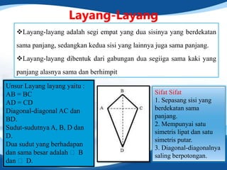 Layang-Layang
Layang-layang adalah segi empat yang dua sisinya yang berdekatan
sama panjang, sedangkan kedua sisi yang lainnya juga sama panjang.
Layang-layang dibentuk dari gabungan dua segiiga sama kaki yang
panjang alasnya sama dan berhimpit
Unsur Layang layang yaitu :
AB = BC
AD = CD
Diagonal-diagonal AC dan
BD.
Sudut-sudutnya A, B, D dan
D.
Dua sudut yang berhadapan
dan sama besar adalah ˂ B
dan ˂ D.
Sifat Sifat
1. Sepasang sisi yang
berdekatan sama
panjang.
2. Mempunyai satu
simetris lipat dan satu
simetris putar.
3. Diagonal-diagonalnya
saling berpotongan.
 
