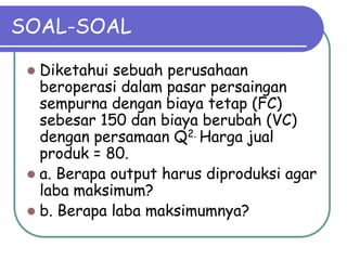 SOAL-SOAL
 Diketahui sebuah perusahaan
beroperasi dalam pasar persaingan
sempurna dengan biaya tetap (FC)
sebesar 150 dan biaya berubah (VC)
dengan persamaan Q2. Harga jual
produk = 80.
 a. Berapa output harus diproduksi agar
laba maksimum?
 b. Berapa laba maksimumnya?
 