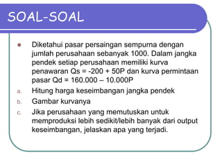 SOAL-SOAL
 Diketahui pasar persaingan sempurna dengan
jumlah perusahaan sebanyak 1000. Dalam jangka
pendek setiap perusahaan memiliki kurva
penawaran Qs = -200 + 50P dan kurva permintaan
pasar Qd = 160.000 – 10.000P
a. Hitung harga keseimbangan jangka pendek
b. Gambar kurvanya
c. Jika perusahaan yang memutuskan untuk
memproduksi lebih sedikit/lebih banyak dari output
keseimbangan, jelaskan apa yang terjadi.
 