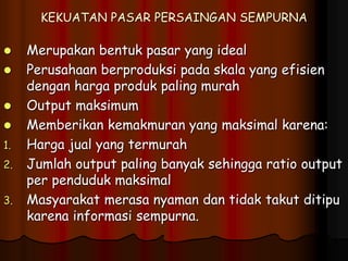 KEKUATAN PASAR PERSAINGAN SEMPURNA
 Merupakan bentuk pasar yang ideal
 Perusahaan berproduksi pada skala yang efisien
dengan harga produk paling murah
 Output maksimum
 Memberikan kemakmuran yang maksimal karena:
1. Harga jual yang termurah
2. Jumlah output paling banyak sehingga ratio output
per penduduk maksimal
3. Masyarakat merasa nyaman dan tidak takut ditipu
karena informasi sempurna.
 