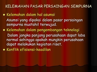 KELEMAHAN PASAR PERSAINGAN SEMPURNA
 Kelemahan dalam hal asumsi
Asumsi yang dipakai dalam pasar persaingan
sempurna mustahil terwujud.
 Kelemahan dalam pengembangan teknologi
Dalam jangka panjang perusahaan dapat laba
normal sehingga apakah mungkin perusahaan
dapat melakukan kegiatan riset.
 Konflik efisiensi-keadilan
 