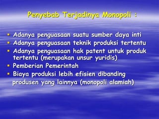 Penyebab Terjadinya Monopoli :
 Adanya penguasaan suatu sumber daya inti
 Adanya penguasaan teknik produksi tertentu
 Adanya penguasaan hak patent untuk produk
tertentu (merupakan unsur yuridis)
 Pemberian Pemerintah
 Biaya produksi lebih efisien dibanding
produsen yang lainnya (monopoli alamiah)
 