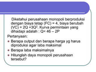 Diketahui perusahaan monopoli berproduksi
dengan biaya tetap (FC) = 4, biaya berubah
(VC) = 2Q +3Q2. Kurva permintaan yang
dihadapi adalah : Q= 46 – 2P
Pertanyaan:
 Berapa output dan berapa harga yg harus
diproduksi agar laba maksimal
 Berapa laba maksimalnya
 Hitunglah daya monopoli perusahaan
tersebut?
 