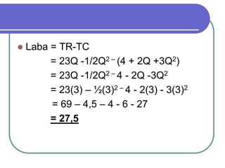  Laba = TR-TC
= 23Q -1/2Q2 – (4 + 2Q +3Q2)
= 23Q -1/2Q2 – 4 - 2Q -3Q2
= 23(3) – ½(3)2 – 4 - 2(3) - 3(3)2
= 69 – 4,5 – 4 - 6 - 27
= 27,5
 