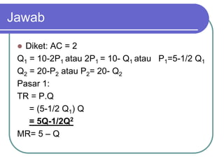 Jawab
 Diket: AC = 2
Q1 = 10-2P1 atau 2P1 = 10- Q1 atau P1=5-1/2 Q1
Q2 = 20-P2 atau P2= 20- Q2
Pasar 1:
TR = P.Q
= (5-1/2 Q1) Q
= 5Q-1/2Q2
MR= 5 – Q
 