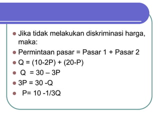  Jika tidak melakukan diskriminasi harga,
maka:
 Permintaan pasar = Pasar 1 + Pasar 2
 Q = (10-2P) + (20-P)
 Q = 30 – 3P
 3P = 30 -Q
 P= 10 -1/3Q
 