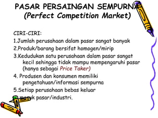 PASAR PERSAINGAN SEMPURNA
(Perfect Competition Market)
CIRI-CIRI:
1.Jumlah perusahaan dalam pasar sangat banyak
2.Produk/barang bersifat homogen/mirip
3.Kedudukan satu perusahaan dalam pasar sangat
kecil sehingga tidak mampu mempengaruhi pasar
(hanya sebagai Price Taker)
4. Produsen dan konsumen memiliki
pengetahuan/informasi sempurna
5.Setiap perusahaan bebas keluar
masuk pasar/industri.
 