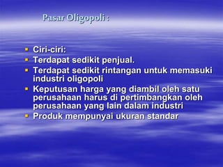 Pasar Oligopoli:
 Ciri-ciri:
 Terdapat sedikit penjual.
 Terdapat sedikit rintangan untuk memasuki
industri oligopoli
 Keputusan harga yang diambil oleh satu
perusahaan harus di pertimbangkan oleh
perusahaan yang lain dalam industri
 Produk mempunyai ukuran standar
 