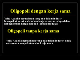 1. Oligopoli dengan kerja sama
Yaitu Apabila perusahaan yang ada dalam industri
bersepakat untuk melakukan kerja sama, misalnya dalam
hal penentuan harga maupun jumlah produksi
2. Oligopoli tanpa kerja sama
Yaitu Apabila perusahaan yang ada dalam industri tidak
melakukan kesepakatan atau kerja sama,
 