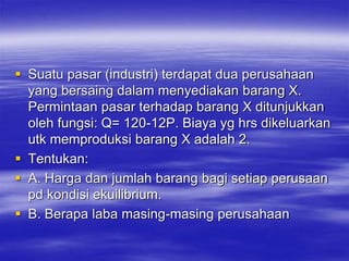  Suatu pasar (industri) terdapat dua perusahaan
yang bersaing dalam menyediakan barang X.
Permintaan pasar terhadap barang X ditunjukkan
oleh fungsi: Q= 120-12P. Biaya yg hrs dikeluarkan
utk memproduksi barang X adalah 2.
 Tentukan:
 A. Harga dan jumlah barang bagi setiap perusaan
pd kondisi ekuilibrium.
 B. Berapa laba masing-masing perusahaan
 