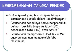 KESEIMBANGAN JANGKA PENDEK
Ada dua syarat yang harus dipenuhi agar
perusahaan berada dalam keseimbangan :
1. Perusahaan sebaiknya hanya berproduksi,
paling tidak bila biaya variabel (VC) =
penerimaan total (TR), atau AVC = P
2. Perusahaan memproduksi saat MR = MC
agar perusahaan memperoleh laba
maksimum.
 