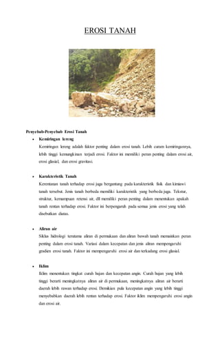 EROSI TANAH
Penyebab-Penyebab Erosi Tanah
 Kemiringan lereng
Kemiringan lereng adalah faktor penting dalam erosi tanah. Lebih curam kemiringannya,
lebih tinggi kemungkinan terjadi erosi. Faktor ini memiliki peran penting dalam erosi air,
erosi glasial, dan erosi gravitasi.
 Karakteristik Tanah
Kerentanan tanah terhadap erosi juga bergantung pada karakteristik fisik dan kimiawi
tanah tersebut. Jenis tanah berbeda memiliki karakteristik yang berbeda juga. Tekstur,
struktur, kemampuan retensi air, dll memiliki peran penting dalam menentukan apakah
tanah rentan terhadap erosi. Faktor ini berpengaruh pada semua jenis erosi yang telah
disebutkan diatas.
 Aliran air
Siklus hidrologi terutama aliran di permukaan dan aliran bawah tanah memainkan peran
penting dalam erosi tanah. Variasi dalam kecepatan dan jenis aliran mempengaruhi
gradien erosi tanah. Faktor ini mempengaruhi erosi air dan terkadang erosi glasial.
 Iklim
Iklim menentukan tingkat curah hujan dan kecepatan angin. Curah hujan yang lebih
tinggi berarti meningkatnya aliran air di permukaan, meningkatnya aliran air berarti
daerah lebih rawan terhadap erosi. Demikian pula kecepatan angin yang lebih tinggi
menyebabkan daerah lebih rentan terhadap erosi. Faktor iklim mempengaruhi erosi angin
dan erosi air.
 