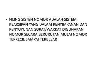 • FILING SISTEN NOMOR ADALAH SISTEM
KEARSIPAN YANG DALAM PENYIMPANAN DAN
PENYUYUNAN SURAT/WARKAT DIGUNAKAN
NOMOR SECARA BERURUTAN MULAI NOMOR
TERKECIL SAMPAI TERBESAR
 