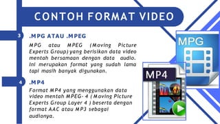 3
4
.M PG ATAU .M PEG
M PG atau M PEG (M oving Picture
Experts Group) yang berisikan data video
mentah bersamaan dengan data audio.
Ini merupakan format yang sudah lama
tapi masih banyak digunakan.
.M P4
Format M P4 yang menggunakan data
video mentah M PEG- 4 ( M oving Picture
Experts Group Layer 4 ) beserta dengan
format AAC atau M P3 sebagai
audionya.
CONTOH FORMAT VIDEO
 