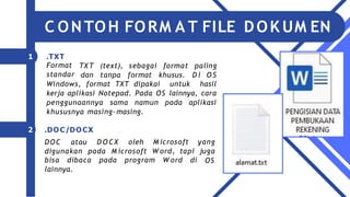 TX T (text),
dan tanpa
sebagai
format
format
khusus.
paling
D i O S
Windows, format TXT dipakai untuk hasil
kerja aplikasi Notepad. Pada OS lainnya, cara
penggunaannya sama namun pada aplikasi
khususnya masing-masing.
D O CX oleh
digunakan pada M icrosoft
M icrosoft yang
W ord, tapi juga
OS
bisa dibaca pada program W ord di
lainnya.
1 .TXT
Format
standar
2 .DOC/DOCX
DOC atau
C ONTOH FORM A T FILE DOK UM EN
 