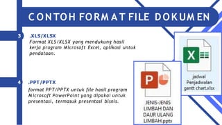 3 .XLS/XLSX
Format X LS/X LSX yang mendukung hasil
kerja program Microsoft Excel, aplikasi untuk
pendataan.
4 .PPT/PPTX
format PPT/PPTX untuk file hasil program
M icrosoft PowerPoint yang dipakai untuk
presentasi, termasuk presentasi bisnis.
C ONTOH FORM A T FILE DOK UM EN
 