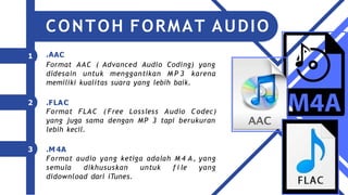 .AAC
1
Format AAC ( Advanced Audio Coding) yang
didesain untuk menggantikan M P 3 karena
memiliki kualitas suara yang lebih baik.
2 .FLAC
Format FLAC ( Free Lossless Audio Codec)
yang juga sama dengan MP 3 tapi berukuran
lebih kecil.
3 .M 4A
Format audio yang ketiga adalah M 4 A, yang
semula dikhususkan untuk f i le yang
didownload dari iTunes.
CONTOH FORMAT AUDIO
 