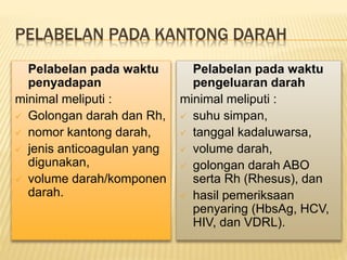 PELABELAN PADA KANTONG DARAH
Pelabelan pada waktu
penyadapan
minimal meliputi :
 Golongan darah dan Rh,
 nomor kantong darah,
 jenis anticoagulan yang
digunakan,
 volume darah/komponen
darah.
Pelabelan pada waktu
pengeluaran darah
minimal meliputi :
 suhu simpan,
 tanggal kadaluwarsa,
 volume darah,
 golongan darah ABO
serta Rh (Rhesus), dan
 hasil pemeriksaan
penyaring (HbsAg, HCV,
HIV, dan VDRL).
 