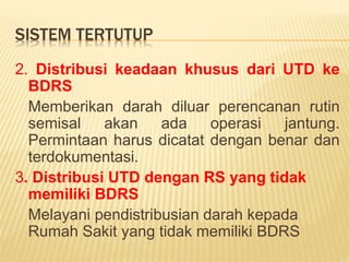 SISTEM TERTUTUP
2. Distribusi keadaan khusus dari UTD ke
BDRS
Memberikan darah diluar perencanan rutin
semisal akan ada operasi jantung.
Permintaan harus dicatat dengan benar dan
terdokumentasi.
3. Distribusi UTD dengan RS yang tidak
memiliki BDRS
Melayani pendistribusian darah kepada
Rumah Sakit yang tidak memiliki BDRS
 