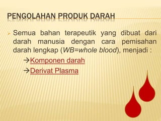 PENGOLAHAN PRODUK DARAH
 Semua bahan terapeutik yang dibuat dari
darah manusia dengan cara pemisahan
darah lengkap (WB=whole blood), menjadi :
Komponen darah
Derivat Plasma
 