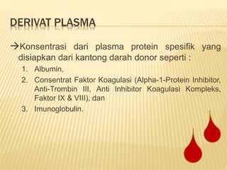 DERIVAT PLASMA
Konsentrasi dari plasma protein spesifik yang
disiapkan dari kantong darah donor seperti :
1. Albumin,
2. Consentrat Faktor Koagulasi (Alpha-1-Protein Inhibitor,
Anti-Trombin III, Anti Inhibitor Koagulasi Kompleks,
Faktor IX & VIII), dan
3. Imunoglobulin.
 