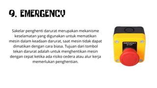 9. EMERGENCY
Sakelar penghenti darurat merupakan mekanisme
keselamatan yang digunakan untuk mematikan
mesin dalam keadaan darurat, saat mesin tidak dapat
dimatikan dengan cara biasa. Tujuan dari tombol
tekan darurat adalah untuk menghentikan mesin
dengan cepat ketika ada risiko cedera atau alur kerja
memerlukan penghentian.
 