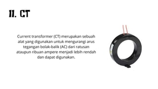 11. CT
Current transformer (CT) merupakan sebuah
alat yang digunakan untuk mengurangi arus
tegangan bolak-balik (AC) dari ratusan
ataupun ribuan ampere menjadi lebih rendah
dan dapat digunakan.
 