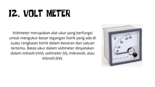 12. VOLT METER
Voltmeter merupakan alat ukur yang berfungsi
untuk mengukur besar tegangan listrik yang ada di
suatu rangkaian listrik dalam besaran dan satuan
tertentu. Batas ukur dalam voltmeter dinyatakan
dalam milivolt (mV), voltmeter (V), mikrovolt, atau
kilovolt (kV).
 