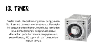 13. TIMER
Saklar waktu otomatis mengontrol penggunaan
listrik secara otomatis menurut waktu. Perangkat
ini berguna untuk menurunkan biaya listrik dan
jasa. Berbagai fungsi penggunaan dapat
diterapkan pada bermacam pengoperasian,
seperti lampu, AC, suplai air, dan pemberian
makan ternak.
 