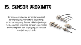 15. SENSOR PROXIMITY
Sensor proximity atau sensor jarak adalah
perangkat yang mendeteksi objek tanpa
sentuhan langsung. Sensor ini bekerja dengan
memanfaatkan informasi gerakan atau medan
elektromagnetik dari objek yang bisa diubah
menjadi sinyal listrik.
 