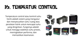 16. TEMPRATUR CONTROL
Temperature control atau kontrol suhu
listrik adalah sistem yang mengukur
dan menyesuaikan suhu ruang atau
peralatan listrik untuk mencapai suhu
yang diinginkan. Fungsinya adalah
untuk menjaga stabilitas suhu proses,
meningkatkan performa, dan
memastikan keamanan.
 