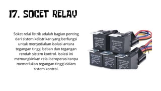 17. SOCET RELAY
Soket relai listrik adalah bagian penting
dari sistem kelistrikan yang berfungsi
untuk menyediakan isolasi antara
tegangan tinggi beban dan tegangan
rendah sistem kontrol. Isolasi ini
memungkinkan relai beroperasi tanpa
memerlukan tegangan tinggi dalam
sistem kontrol.
 
