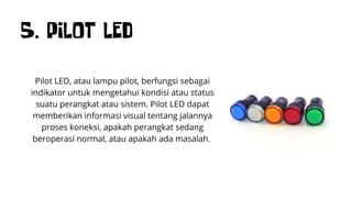 5. PILOT LED
Pilot LED, atau lampu pilot, berfungsi sebagai
indikator untuk mengetahui kondisi atau status
suatu perangkat atau sistem. Pilot LED dapat
memberikan informasi visual tentang jalannya
proses koneksi, apakah perangkat sedang
beroperasi normal, atau apakah ada masalah.
 