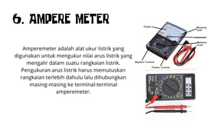 6. AMPERE METER
Amperemeter adalah alat ukur listrik yang
digunakan untuk mengukur nilai arus listrik yang
mengalir dalam suatu rangkaian listrik.
Pengukuran arus listrik harus memutuskan
rangkaian terlebih dahulu lalu dihubungkan
masing-masing ke terminal-terminal
amperemeter.
 