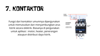 7. KONTAKTOR
Fungsi dari kontaktor umumnya dipergunakan
untuk memutuskan dan menyambungkan arus
listrik secara elektrik. Biasanya di pergunakan
untuk aplikasi : motor, heater, penerangan
ataupun distribusi daya listrik.
 