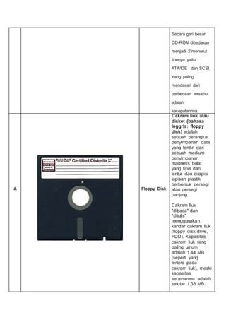Secara gari besar
CD-ROM dibedakan
menjadi 2 menurut
tipenya yaitu :
ATA/IDE dan SCSI.
Yang paling
mendasari dari
perbedaan tersebut
adalah
kecepatannya.
4. Floppy Disk
Cakram liuk atau
disket (bahasa
Inggris: floppy
disk) adalah
sebuah perangkat
penyimpanan data
yang terdiri dari
sebuah medium
penyimpanan
magnetis bulat
yang tipis dan
lentur dan dilapisi
lapisan plastik
berbentuk persegi
atau persegi
panjang.
Cakram liuk
"dibaca" dan
"ditulis"
menggunakan
kandar cakram liuk
(floppy disk drive,
FDD). Kapasitas
cakram liuk yang
paling umum
adalah 1,44 MB
(seperti yang
tertera pada
cakram liuk), meski
kapasitas
sebenarnya adalah
sekitar 1,38 MB.
 