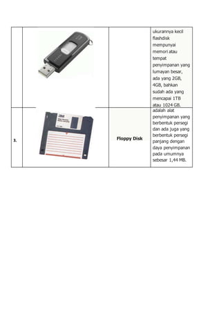 ukurannya kecil
flashdisk
mempunyai
memori atau
tempat
penyimpanan yang
lumayan besar,
ada yang 2GB,
4GB, bahkan
sudah ada yang
mencapai 1TB
atau 1024 GB.
3. Floppy Disk
adalah alat
penyimpanan yang
berbentuk persegi
dan ada juga yang
berbentuk persegi
panjang dengan
daya penyimpanan
pada umumnya
sebesar 1,44 MB.
 