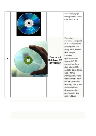Kapasitasnya juga
tentu jauh lebih besar
yaitu sekita 50GB.
4.
Fluorescent
Multilayer DIS
K(FM DISK)
Fluorescent
merupakan yang saat
ini menempati media
penyimpanan yang
paling besar, betapa
tidak dengan
kapasitas
penyimpanannya
sebesar 140 GB
mampu membaca
data sebesar 1GB
perdetik. Biasa disebut
juga FM Disk,
permukaannya yang
transfaran bisa dilihat
dari sisi depan atau
belakang, karena dua
sisi tersebut bisa
digunakan untuk
penyimpanan data
alias Multilayer.
 
