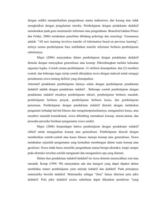 dengan sedikit memperhatikan pengetahuan utama mahasiswa, dan kurang atau tidak
mengkaitkan dengan pengalaman mereka. Pembelajaran dengan pendekatan deduktif
menekankan pada guru mentransfer informasi atau pengetahuan. Bransford (dalam Prince
dan Felder, 2006) melakukan penelitian dibidang psikologi dan neurologi. Temuannya
adalah: ”All new learning involves transfer of information based on previous learning”,
artinya semua pembelajaran baru melibatkan transfer informasi berbasis pembelajaran
sebelumnya.
       Major (2006) menyatakan dalam pembelajaran dengan pendekatan deduktif
dimulai dengan menyajikan generalisasi atau konsep. Dikembangkan melalui kekuatan
argumen logika. Contoh urutan pembelajaran: (1) definisi disampaikan; dan (2) memberi
contoh, dan beberapa tugas mirip contoh dikerjakan siswa dengan maksud untuk menguji
pemahaman siswa tentang definisi yang disampaikan.
Alternatif pendekatan pembelajaran lainnya selain dengan pembelajaran pendekatan
deduktif adalah dengan pendekatan induktif . Beberapa contoh pembelajaran dengan
pendekatan induktif misalnya pembelajaran inkuiri, pembelajaran berbasis masalah,
pembelajaran berbasis proyek, pembelajaran berbasis kasus, dan pembelajaran
penemuan. Pembelajaran dengan pendekatan induktif dimulai dengan melakukan
pengamati terhadap hal-hal khusus dan menginterpretasikannya, menganalisis kasus, atau
memberi masalah konstekstual, siswa dibimbing memahami konsep, aturan-aturan, dan
prosedur-prosedur berdasar pengamatan siswa sendiri.
       Major (2006) berpendapat bahwa pembelajaran dengan pendekatan induktif
efektif untuk mengajarkan konsep atau generalisasi. Pembelajaran diawali dengan
memberikan contoh-contoh atau kasus khusus menuju konsep atau generalisasi. Siswa
melakukan sejumlah pengamatan yang kemudian membangun dalam suatu konsep atau
geralisasi. Siswa tidak harus memiliki pengetahuan utama berupa abstraksi, tetapi sampai
pada abstraksi tersebut setelah mengamati dan menganalisis apa yang diamati.
       Dalam fase pendekatan induktif-deduktif ini siswa diminta memecahkan soal atau
masalah. Kemp (1994: 90) menyatakan ada dua kategori yang dapat dipakai dalam
membahas materi pembelajaran yaitu metode induktif dan deduktif. Pada prinsipnya
matematika bersifat deduktif. Matematika sebagai “ilmu” hanya diterima pola pikir
deduktif. Pola pikir deduktif secara sederhana dapat dikatakan pemikiran “yang
 