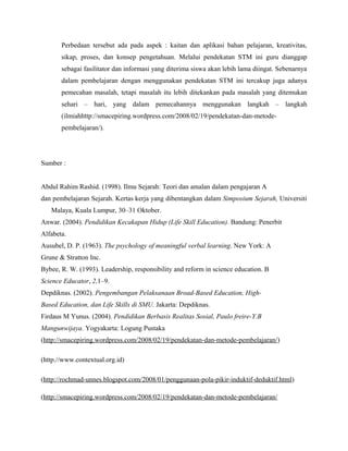 Perbedaan tersebut ada pada aspek : kaitan dan aplikasi bahan pelajaran, kreativitas,
       sikap, proses, dan konsep pengetahuan. Melalui pendekatan STM ini guru dianggap
       sebagai fasilitator dan informasi yang diterima siswa akan lebih lama diingat. Sebenarnya
       dalam pembelajaran dengan menggunakan pendekatan STM ini tercakup juga adanya
       pemecahan masalah, tetapi masalah itu lebih ditekankan pada masalah yang ditemukan
       sehari – hari, yang dalam pemecahannya menggunakan langkah – langkah
       (ilmiahhttp://smacepiring.wordpress.com/2008/02/19/pendekatan-dan-metode-
       pembelajaran/).




Sumber :


Abdul Rahim Rashid. (1998). Ilmu Sejarah: Teori dan amalan dalam pengajaran A
dan pembelajaran Sejarah. Kertas kerja yang dibentangkan dalam Simposium Sejarah, Universiti
   Malaya, Kuala Lumpur, 30–31 Oktober.
Anwar. (2004). Pendidikan Kecakapan Hidup (Life Skill Education). Bandung: Penerbit
Alfabeta.
Ausubel, D. P. (1963). The psychology of meaningful verbal learning. New York: A
Grune & Stratton Inc.
Bybee, R. W. (1993). Leadership, responsibility and reform in science education. B
Science Educator, 2,1–9.
Depdiknas. (2002). Pengembangan Pelaksanaan Broad-Based Education, High-
Based Education, dan Life Skills di SMU. Jakarta: Depdiknas.
Firdaus M Yunus. (2004). Pendidikan Berbasis Realitas Sosial, Paulo freire-Y.B
Mangunwijaya. Yogyakarta: Logung Pustaka
(http://smacepiring.wordpress.com/2008/02/19/pendekatan-dan-metode-pembelajaran/)

(http.//www.contextual.org.id)

(http://rochmad-unnes.blogspot.com/2008/01/penggunaan-pola-pikir-induktif-deduktif.html)

(http://smacepiring.wordpress.com/2008/02/19/pendekatan-dan-metode-pembelajaran/
 